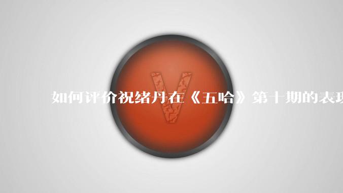 如何评价祝绪丹在《五哈》第十期的表现？