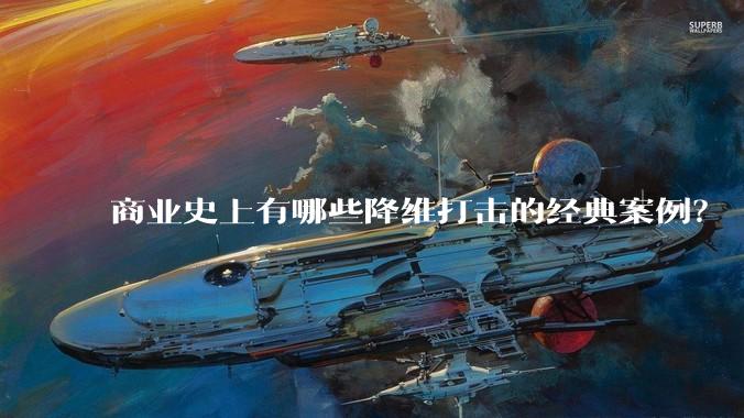 商业史上有哪些降维打击的经典案例？