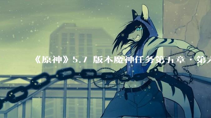 《原神》5.7 版本魔神任务第五章•第六幕「你存在的时空」体验如何？