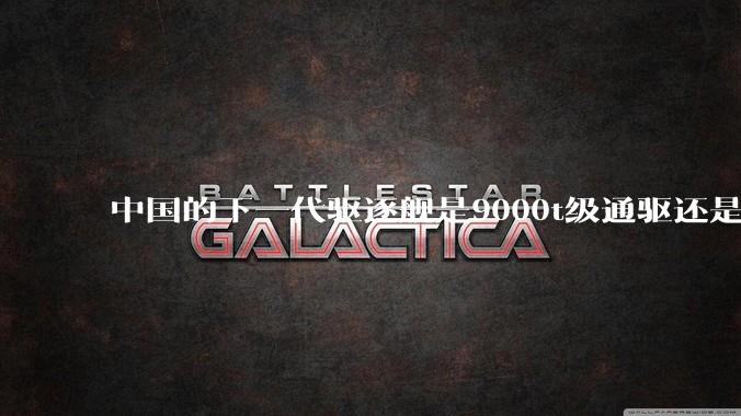 中国的下一代驱逐舰是9000t级通驱还是055改型？